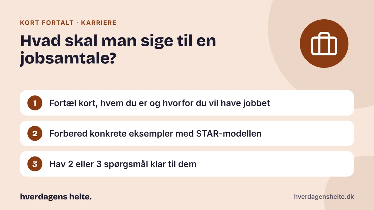 Hvad skal man sige til en jobsamtale? Kort fortalt: Fortæl kort, hvem du er og hvorfor du vil have jobbet. Forbered konkrete eksempler med STAR-modellen. Hav 2 eller 3 spørgsmål klar til dem.