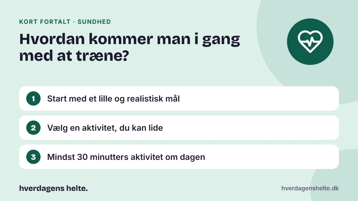 Hvordan kommer man i gang med at træne? Kort fortalt: Start med et lille og realistisk mål. Vælg en aktivitet, du kan lide. Mindst 30 minutters aktivitet om dagen.