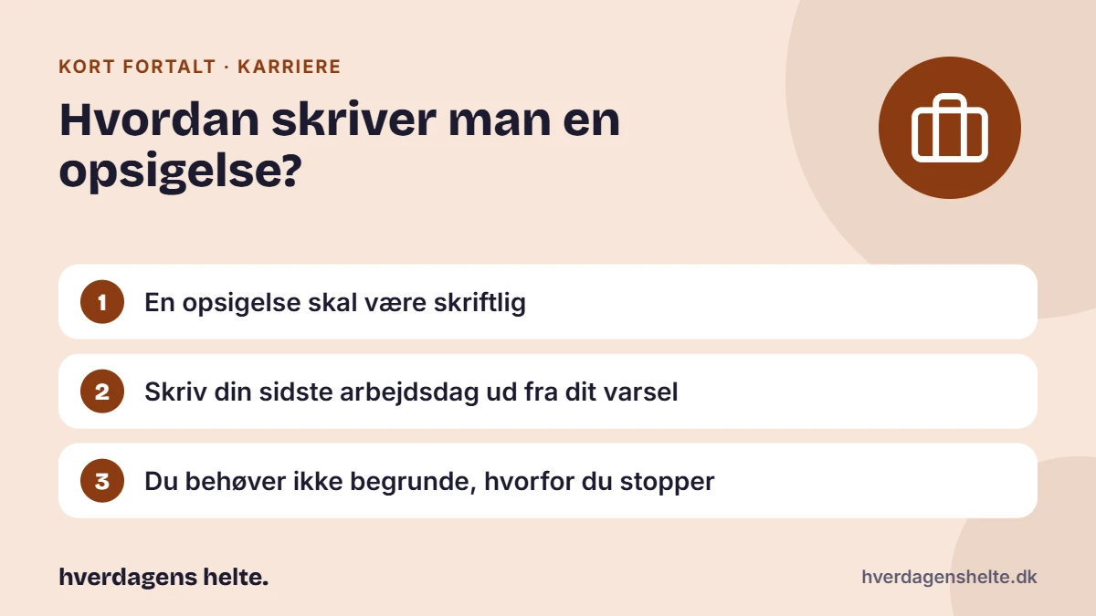 Hvordan skriver man en opsigelse? Kort fortalt: En opsigelse skal være skriftlig. Skriv din sidste arbejdsdag ud fra dit varsel. Du behøver ikke begrunde, hvorfor du stopper.